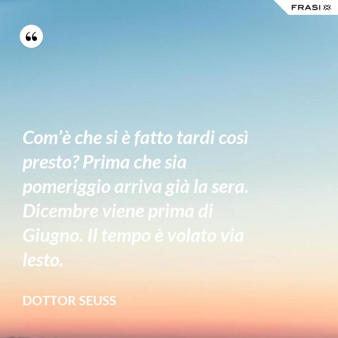 Com’è che si è fatto tardi così presto? Prima che sia pomeriggio arriva già la sera. Dicembre viene prima di Giugno. Il tempo è volato via lesto. - Dottor Seuss