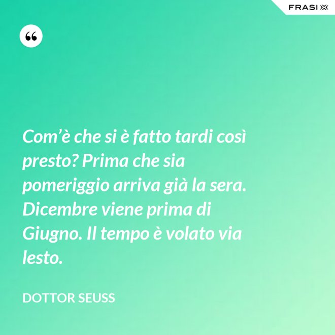 Com’è che si è fatto tardi così presto? Prima che sia pomeriggio arriva già la sera. Dicembre viene prima di Giugno. Il tempo è volato via lesto. - Dottor Seuss