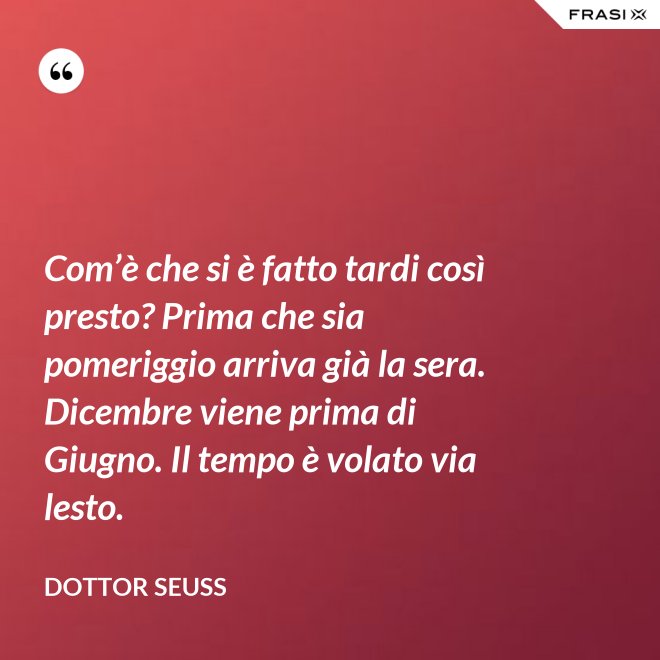 Com’è che si è fatto tardi così presto? Prima che sia pomeriggio arriva già la sera. Dicembre viene prima di Giugno. Il tempo è volato via lesto. - Dottor Seuss