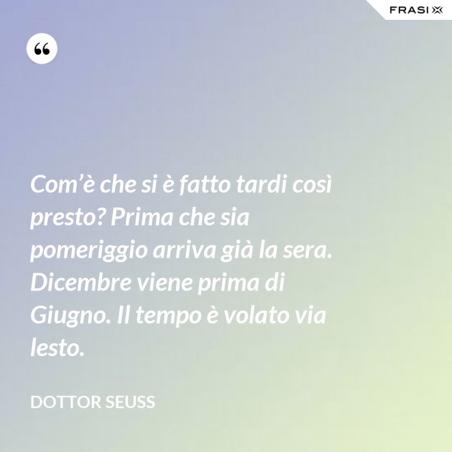 Com’è che si è fatto tardi così presto? Prima che sia pomeriggio arriva già la sera. Dicembre viene prima di Giugno. Il tempo è volato via lesto. - Dottor Seuss