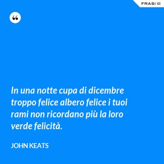 In una notte cupa di dicembre troppo felice albero felice i tuoi rami non ricordano più la loro verde felicità. - John Keats