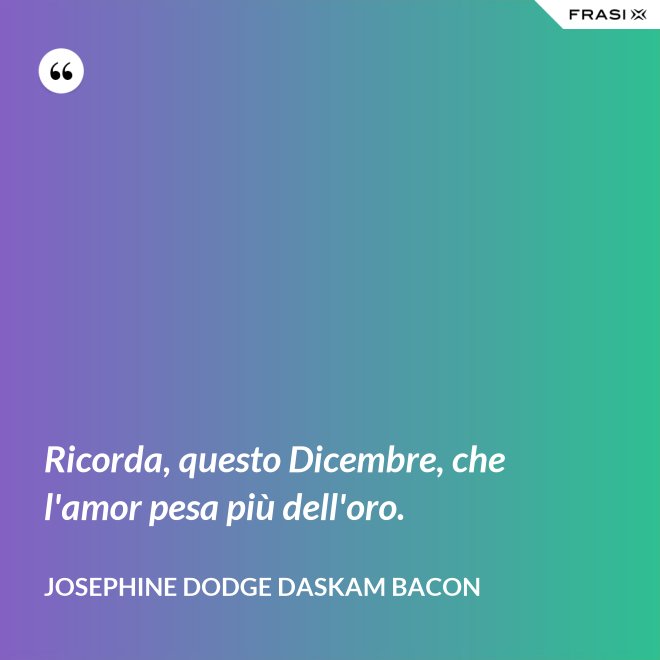 Ricorda, questo Dicembre, che l'amor pesa più dell'oro. - Josephine Dodge Daskam Bacon