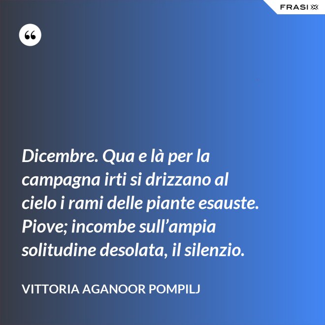 Dicembre. Qua e là per la campagna irti si drizzano al cielo i rami delle piante esauste. Piove; incombe sull’ampia solitudine desolata, il silenzio. - Vittoria Aganoor Pompilj