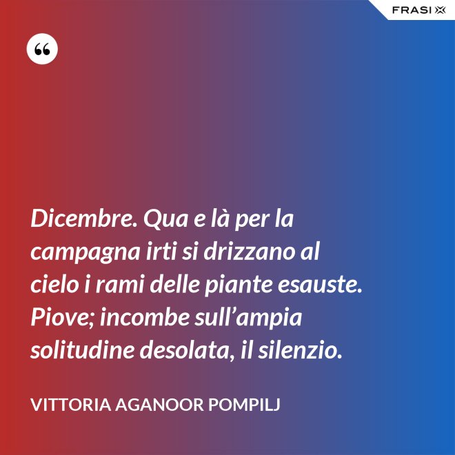 Dicembre. Qua e là per la campagna irti si drizzano al cielo i rami delle piante esauste. Piove; incombe sull’ampia solitudine desolata, il silenzio. - Vittoria Aganoor Pompilj