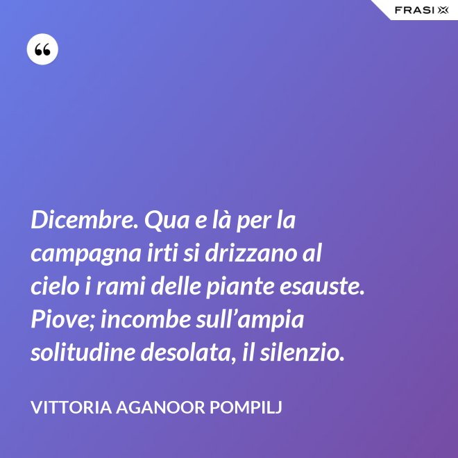 Dicembre. Qua e là per la campagna irti si drizzano al cielo i rami delle piante esauste. Piove; incombe sull’ampia solitudine desolata, il silenzio. - Vittoria Aganoor Pompilj