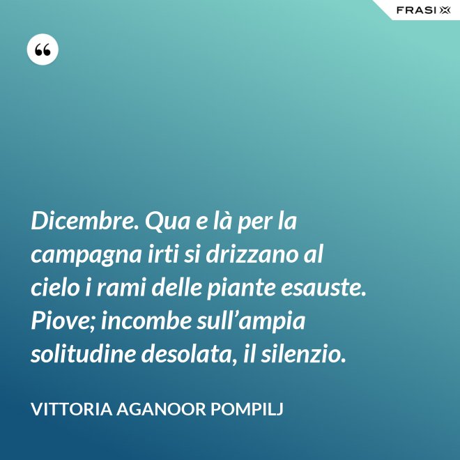 Dicembre. Qua e là per la campagna irti si drizzano al cielo i rami delle piante esauste. Piove; incombe sull’ampia solitudine desolata, il silenzio. - Vittoria Aganoor Pompilj