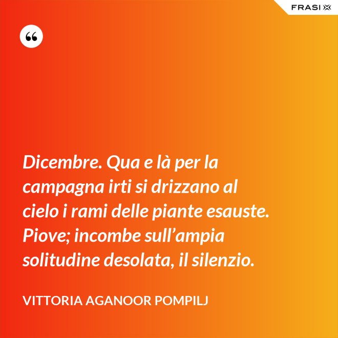 Dicembre. Qua e là per la campagna irti si drizzano al cielo i rami delle piante esauste. Piove; incombe sull’ampia solitudine desolata, il silenzio. - Vittoria Aganoor Pompilj