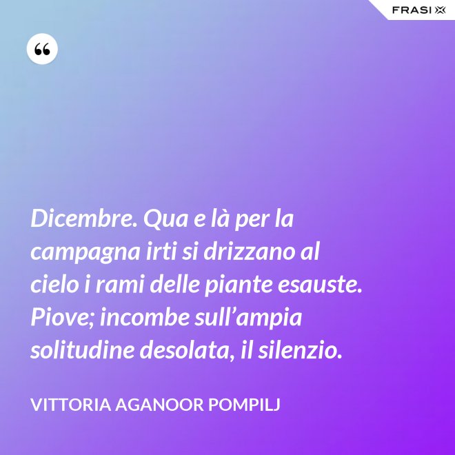 Dicembre. Qua e là per la campagna irti si drizzano al cielo i rami delle piante esauste. Piove; incombe sull’ampia solitudine desolata, il silenzio. - Vittoria Aganoor Pompilj