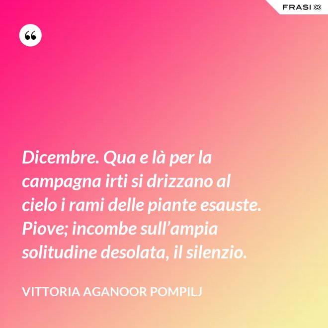 Dicembre. Qua e là per la campagna irti si drizzano al cielo i rami delle piante esauste. Piove; incombe sull’ampia solitudine desolata, il silenzio. - Vittoria Aganoor Pompilj