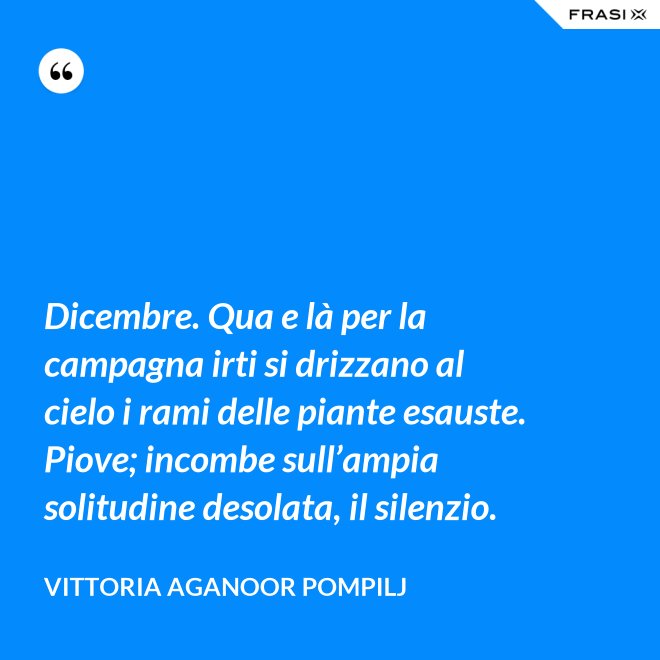 Dicembre. Qua e là per la campagna irti si drizzano al cielo i rami delle piante esauste. Piove; incombe sull’ampia solitudine desolata, il silenzio. - Vittoria Aganoor Pompilj