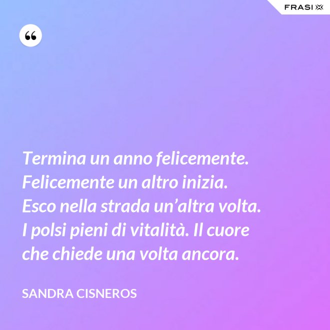 Termina un anno felicemente. Felicemente un altro inizia. Esco nella strada un’altra volta. I polsi pieni di vitalità. Il cuore che chiede una volta ancora. - Sandra Cisneros