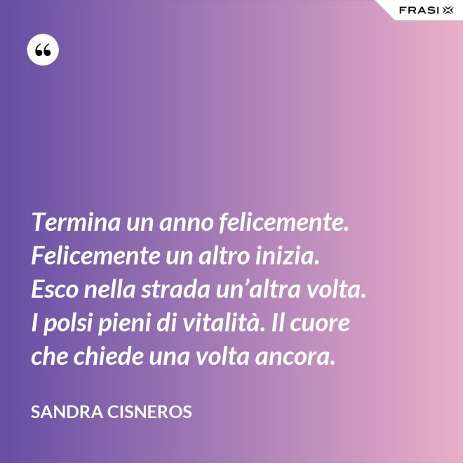 Termina un anno felicemente. Felicemente un altro inizia. Esco nella strada un’altra volta. I polsi pieni di vitalità. Il cuore che chiede una volta ancora. - Sandra Cisneros