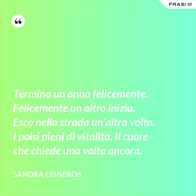 Termina un anno felicemente. Felicemente un altro inizia. Esco nella strada un’altra volta. I polsi pieni di vitalità. Il cuore che chiede una volta ancora. - Sandra Cisneros