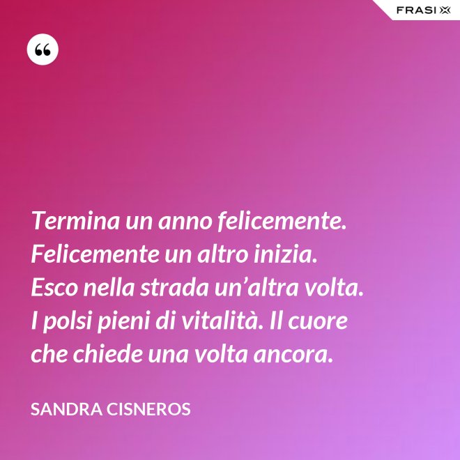 Termina un anno felicemente. Felicemente un altro inizia. Esco nella strada un’altra volta. I polsi pieni di vitalità. Il cuore che chiede una volta ancora. - Sandra Cisneros
