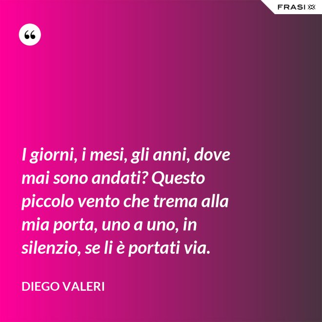 I giorni, i mesi, gli anni, dove mai sono andati? Questo piccolo vento che trema alla mia porta, uno a uno, in silenzio, se li è portati via. - Diego Valeri