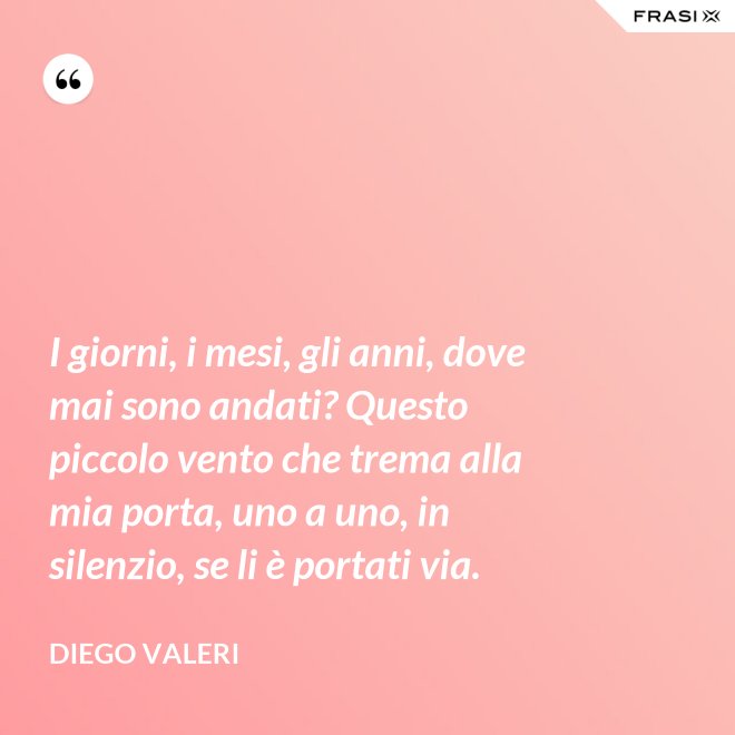 I giorni, i mesi, gli anni, dove mai sono andati? Questo piccolo vento che trema alla mia porta, uno a uno, in silenzio, se li è portati via. - Diego Valeri