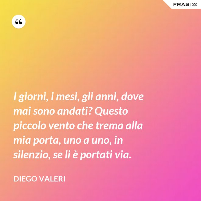 I giorni, i mesi, gli anni, dove mai sono andati? Questo piccolo vento che trema alla mia porta, uno a uno, in silenzio, se li è portati via. - Diego Valeri