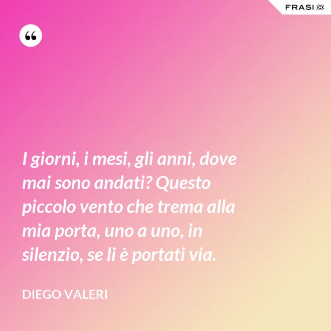 I giorni, i mesi, gli anni, dove mai sono andati? Questo piccolo vento che trema alla mia porta, uno a uno, in silenzio, se li è portati via. - Diego Valeri