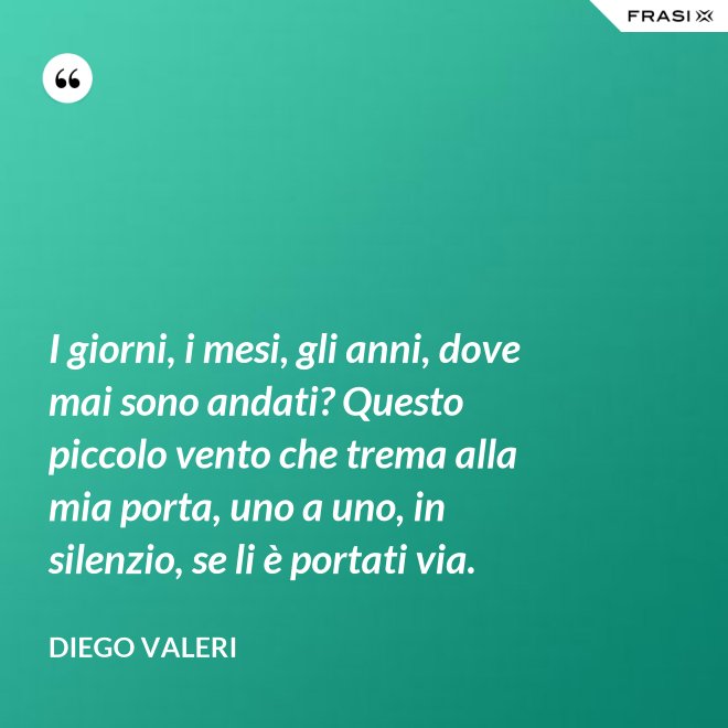 I giorni, i mesi, gli anni, dove mai sono andati? Questo piccolo vento che trema alla mia porta, uno a uno, in silenzio, se li è portati via. - Diego Valeri