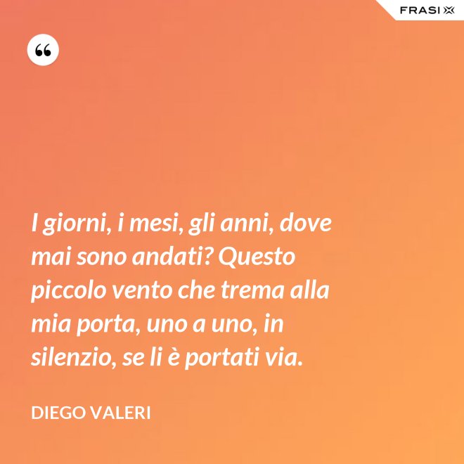 I giorni, i mesi, gli anni, dove mai sono andati? Questo piccolo vento che trema alla mia porta, uno a uno, in silenzio, se li è portati via. - Diego Valeri