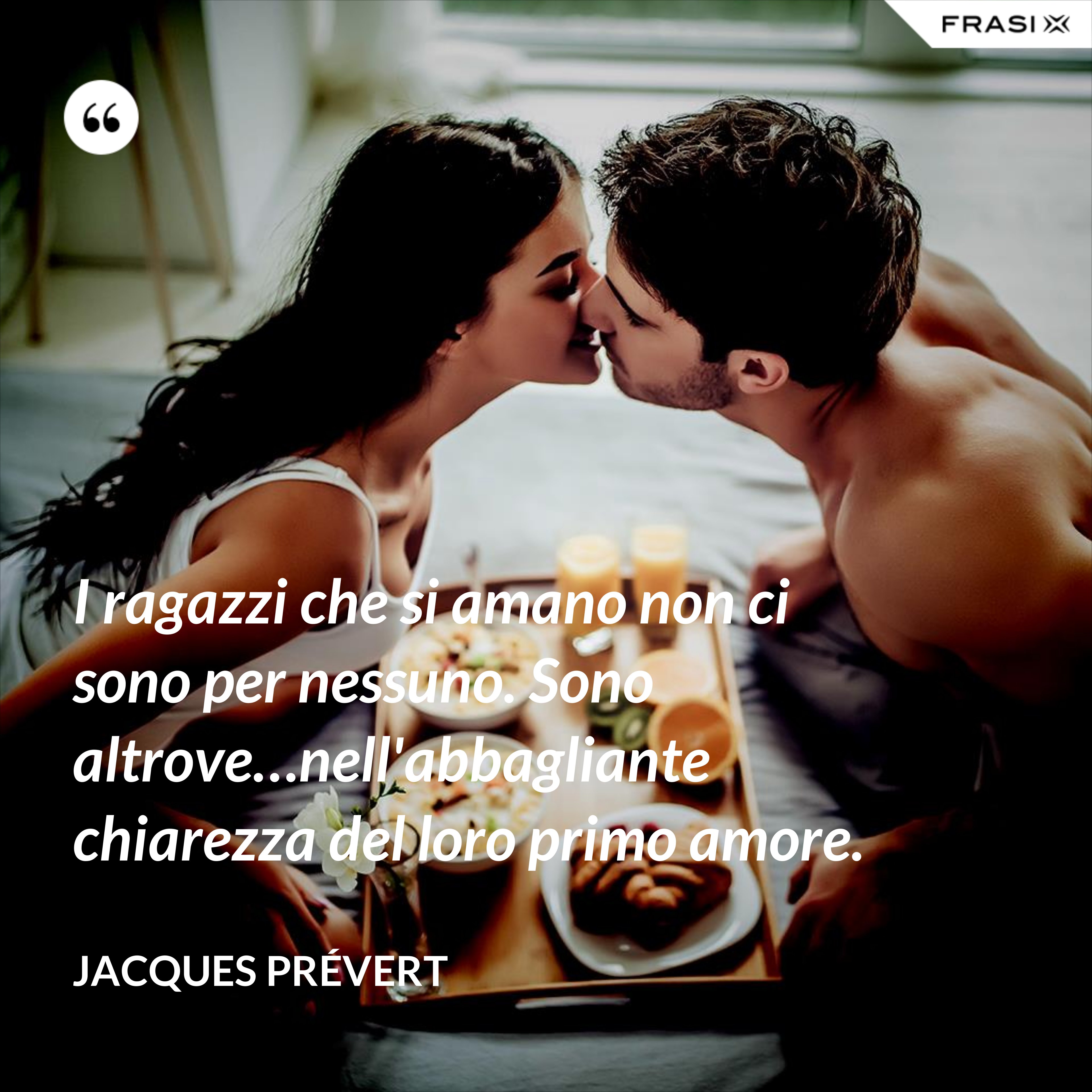 I ragazzi che si amano non ci sono per nessuno. Sono altrove…nell'abbagliante chiarezza del loro primo amore. - Jacques Prévert