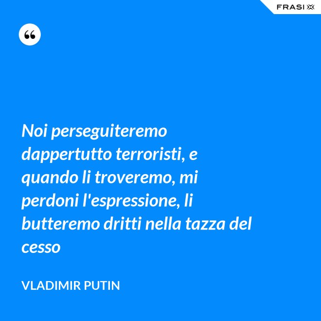 Noi perseguiteremo dappertutto terroristi, e quando li troveremo, mi perdoni l'espressione, li butteremo dritti nella tazza del cesso - Vladimir Putin