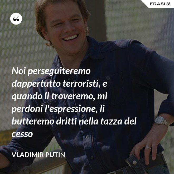 Noi perseguiteremo dappertutto terroristi, e quando li troveremo, mi perdoni l'espressione, li butteremo dritti nella tazza del cesso - Vladimir Putin