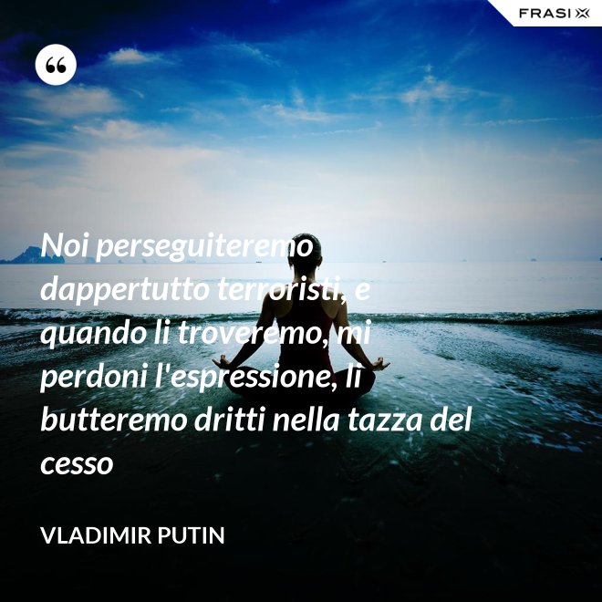 Noi perseguiteremo dappertutto terroristi, e quando li troveremo, mi perdoni l'espressione, li butteremo dritti nella tazza del cesso - Vladimir Putin