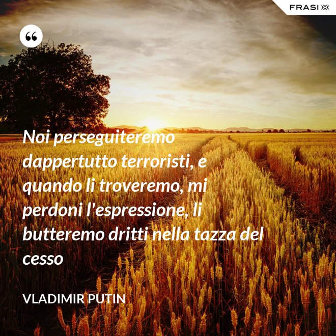 Noi perseguiteremo dappertutto terroristi, e quando li troveremo, mi perdoni l'espressione, li butteremo dritti nella tazza del cesso - Vladimir Putin