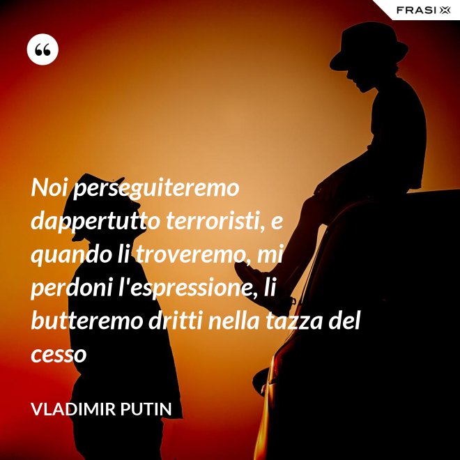 Noi perseguiteremo dappertutto terroristi, e quando li troveremo, mi perdoni l'espressione, li butteremo dritti nella tazza del cesso - Vladimir Putin