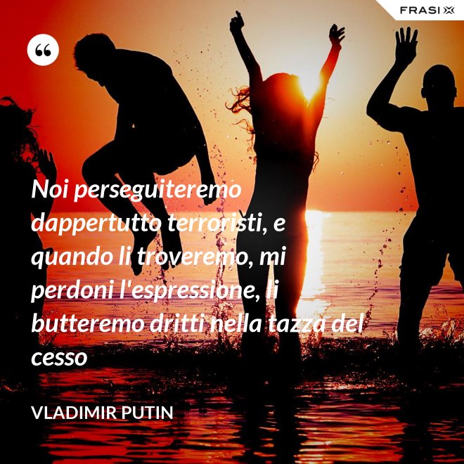 Noi perseguiteremo dappertutto terroristi, e quando li troveremo, mi perdoni l'espressione, li butteremo dritti nella tazza del cesso - Vladimir Putin