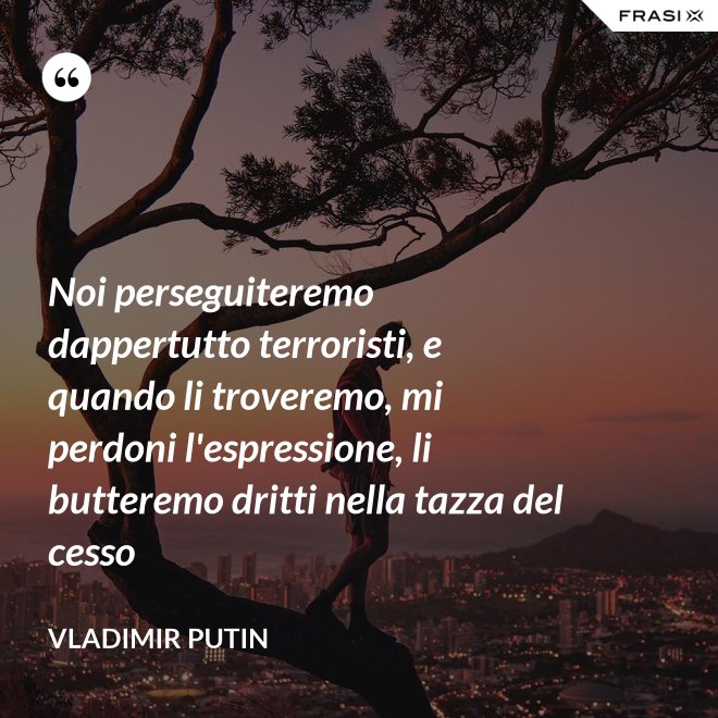 Noi perseguiteremo dappertutto terroristi, e quando li troveremo, mi perdoni l'espressione, li butteremo dritti nella tazza del cesso - Vladimir Putin