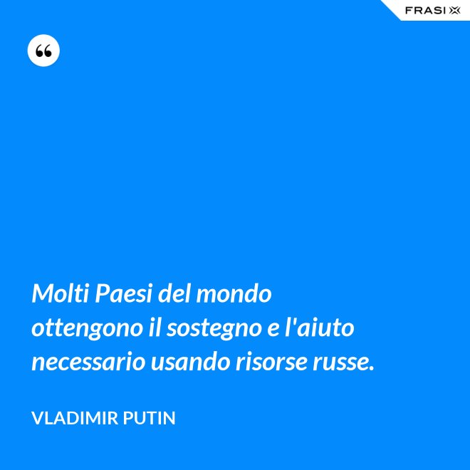 Molti Paesi del mondo ottengono il sostegno e l'aiuto necessario usando risorse russe. - Vladimir Putin