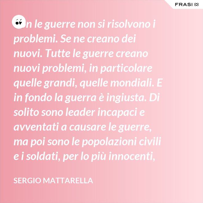 Con le guerre non si risolvono i problemi. Se ne creano dei nuovi. Tutte le guerre creano nuovi problemi, in particolare quelle grandi, quelle mondiali. E in fondo la guerra è ingiusta. Di solito sono leader incapaci e avventati a causare le guerre, ma poi sono le popolazioni civili e i soldati, per lo più innocenti, che le patiscono. - Sergio Mattarella