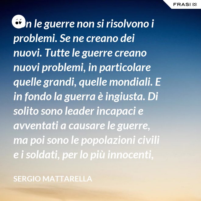 Con le guerre non si risolvono i problemi. Se ne creano dei nuovi. Tutte le guerre creano nuovi problemi, in particolare quelle grandi, quelle mondiali. E in fondo la guerra è ingiusta. Di solito sono leader incapaci e avventati a causare le guerre, ma poi sono le popolazioni civili e i soldati, per lo più innocenti, che le patiscono. - Sergio Mattarella