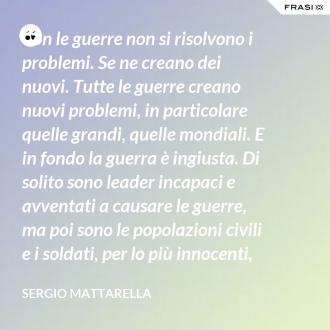 Con le guerre non si risolvono i problemi. Se ne creano dei nuovi. Tutte le guerre creano nuovi problemi, in particolare quelle grandi, quelle mondiali. E in fondo la guerra è ingiusta. Di solito sono leader incapaci e avventati a causare le guerre, ma poi sono le popolazioni civili e i soldati, per lo più innocenti, che le patiscono. - Sergio Mattarella