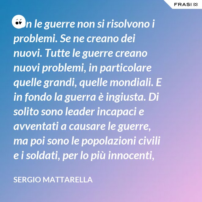 Con le guerre non si risolvono i problemi. Se ne creano dei nuovi. Tutte le guerre creano nuovi problemi, in particolare quelle grandi, quelle mondiali. E in fondo la guerra è ingiusta. Di solito sono leader incapaci e avventati a causare le guerre, ma poi sono le popolazioni civili e i soldati, per lo più innocenti, che le patiscono. - Sergio Mattarella