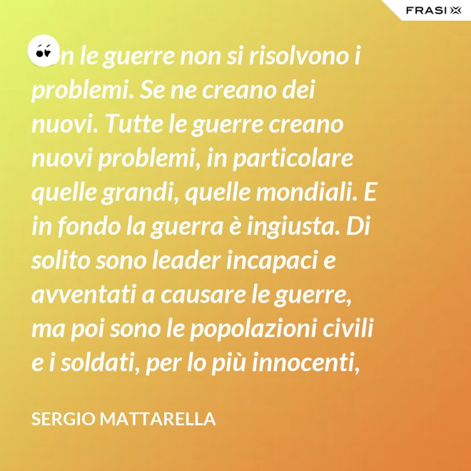 Con le guerre non si risolvono i problemi. Se ne creano dei nuovi. Tutte le guerre creano nuovi problemi, in particolare quelle grandi, quelle mondiali. E in fondo la guerra è ingiusta. Di solito sono leader incapaci e avventati a causare le guerre, ma poi sono le popolazioni civili e i soldati, per lo più innocenti, che le patiscono. - Sergio Mattarella