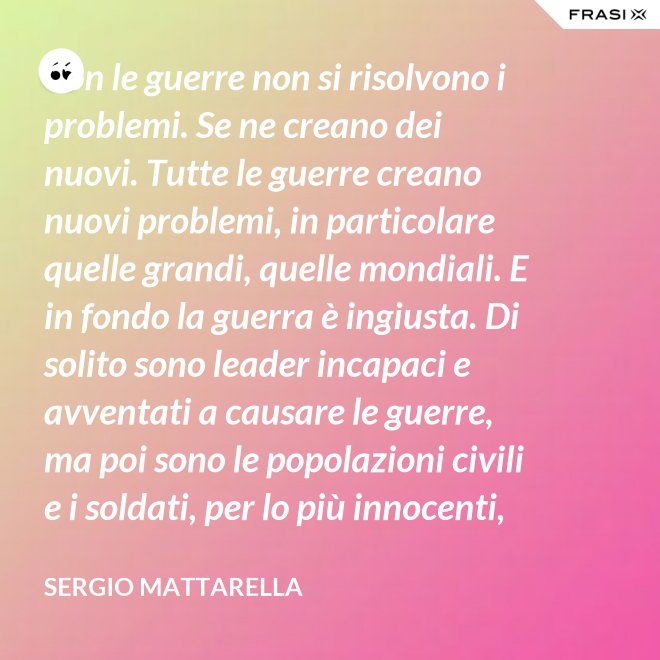 Con le guerre non si risolvono i problemi. Se ne creano dei nuovi. Tutte le guerre creano nuovi problemi, in particolare quelle grandi, quelle mondiali. E in fondo la guerra è ingiusta. Di solito sono leader incapaci e avventati a causare le guerre, ma poi sono le popolazioni civili e i soldati, per lo più innocenti, che le patiscono. - Sergio Mattarella