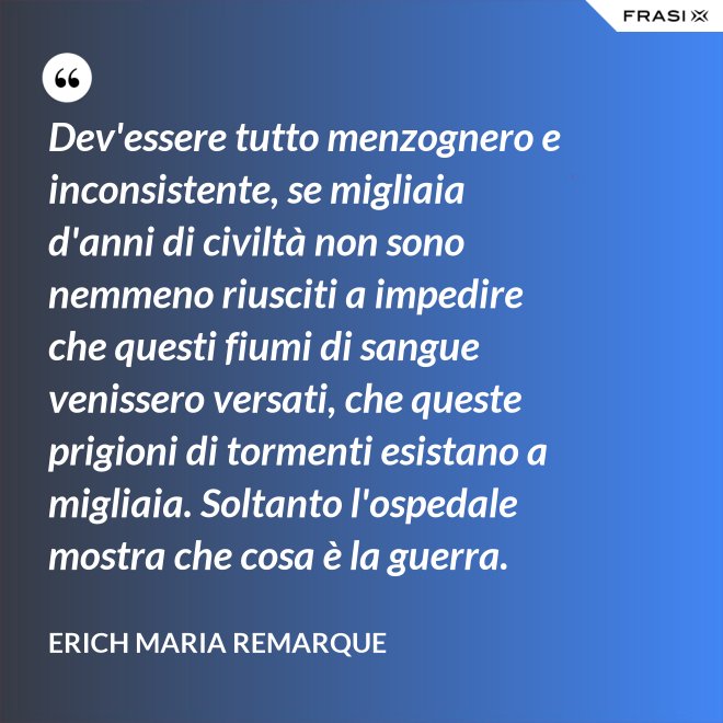 Dev'essere tutto menzognero e inconsistente, se migliaia d'anni di civiltà non sono nemmeno riusciti a impedire che questi fiumi di sangue venissero versati, che queste prigioni di tormenti esistano a migliaia. Soltanto l'ospedale mostra che cosa è la guerra. - Erich Maria Remarque