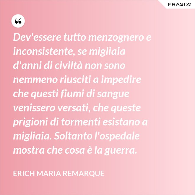 Dev'essere tutto menzognero e inconsistente, se migliaia d'anni di civiltà non sono nemmeno riusciti a impedire che questi fiumi di sangue venissero versati, che queste prigioni di tormenti esistano a migliaia. Soltanto l'ospedale mostra che cosa è la guerra. - Erich Maria Remarque