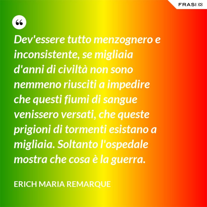 Dev'essere tutto menzognero e inconsistente, se migliaia d'anni di civiltà non sono nemmeno riusciti a impedire che questi fiumi di sangue venissero versati, che queste prigioni di tormenti esistano a migliaia. Soltanto l'ospedale mostra che cosa è la guerra. - Erich Maria Remarque