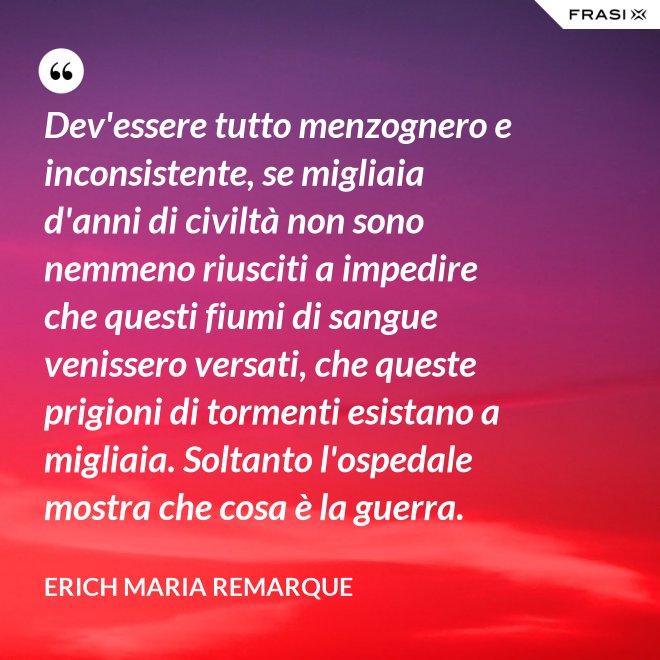 Dev'essere tutto menzognero e inconsistente, se migliaia d'anni di civiltà non sono nemmeno riusciti a impedire che questi fiumi di sangue venissero versati, che queste prigioni di tormenti esistano a migliaia. Soltanto l'ospedale mostra che cosa è la guerra. - Erich Maria Remarque