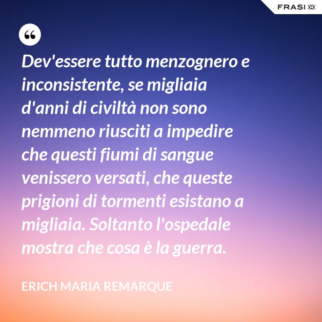 Dev'essere tutto menzognero e inconsistente, se migliaia d'anni di civiltà non sono nemmeno riusciti a impedire che questi fiumi di sangue venissero versati, che queste prigioni di tormenti esistano a migliaia. Soltanto l'ospedale mostra che cosa è la guerra. - Erich Maria Remarque