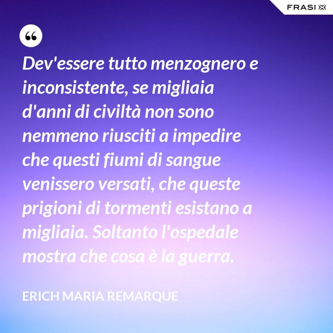 Dev'essere tutto menzognero e inconsistente, se migliaia d'anni di civiltà non sono nemmeno riusciti a impedire che questi fiumi di sangue venissero versati, che queste prigioni di tormenti esistano a migliaia. Soltanto l'ospedale mostra che cosa è la guerra. - Erich Maria Remarque