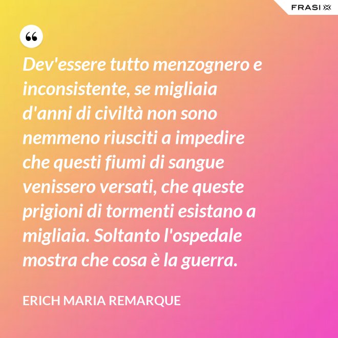 Dev'essere tutto menzognero e inconsistente, se migliaia d'anni di civiltà non sono nemmeno riusciti a impedire che questi fiumi di sangue venissero versati, che queste prigioni di tormenti esistano a migliaia. Soltanto l'ospedale mostra che cosa è la guerra. - Erich Maria Remarque