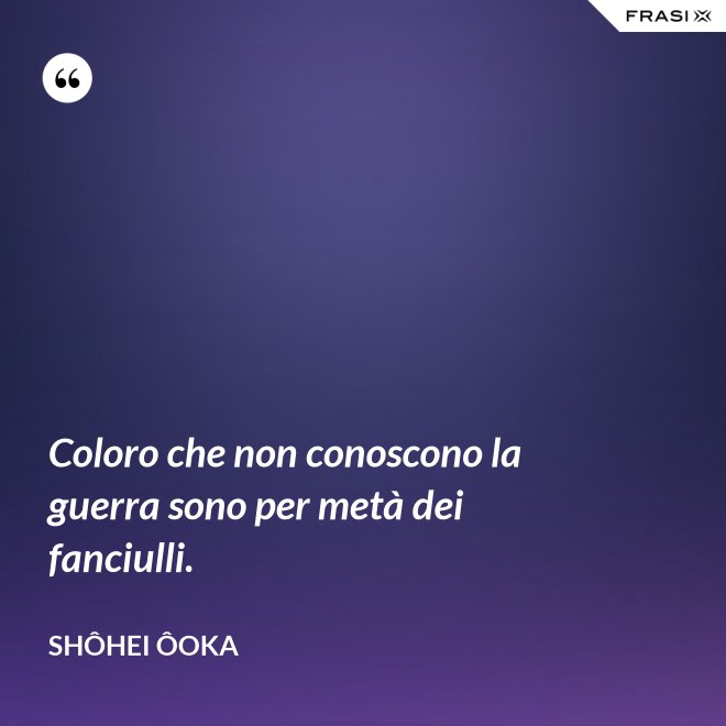 Coloro che non conoscono la guerra sono per metà dei fanciulli. - Shôhei Ôoka