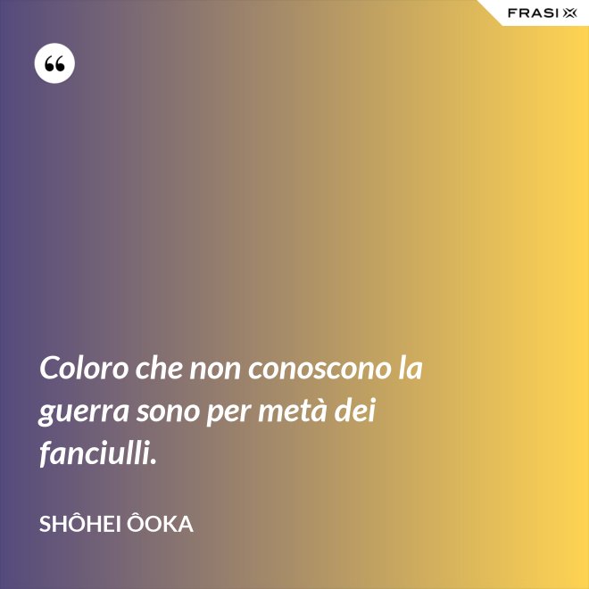 Coloro che non conoscono la guerra sono per metà dei fanciulli. - Shôhei Ôoka