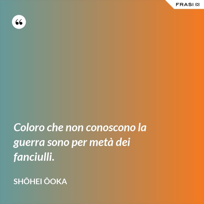 Coloro che non conoscono la guerra sono per metà dei fanciulli. - Shôhei Ôoka
