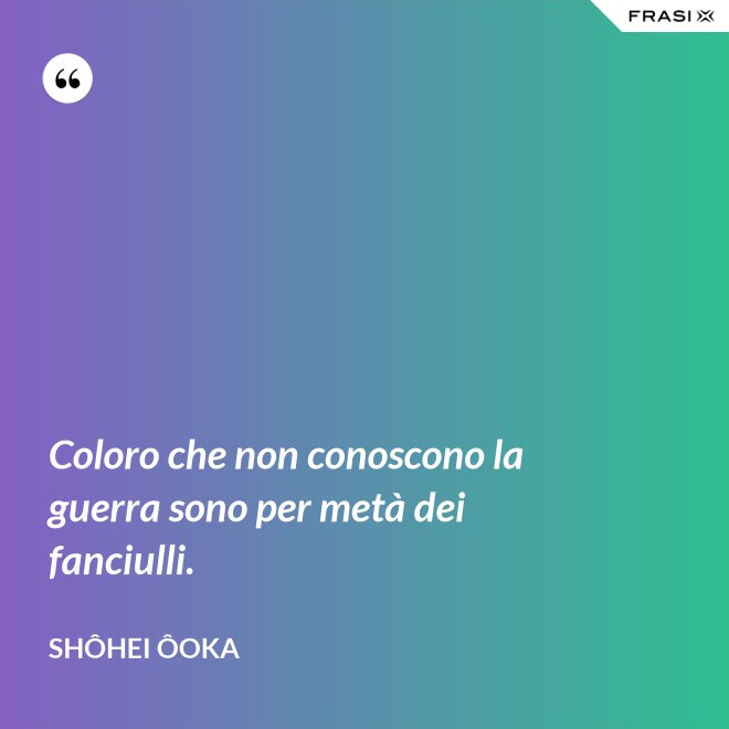 Coloro che non conoscono la guerra sono per metà dei fanciulli. - Shôhei Ôoka